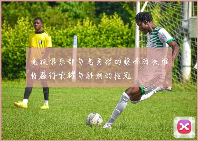 竞技俱乐部与老男孩的巅峰对决谁将赢得荣耀与胜利的桂冠
