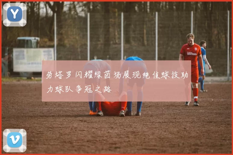 劳塔罗闪耀绿茵场展现绝佳球技助力球队争冠之路