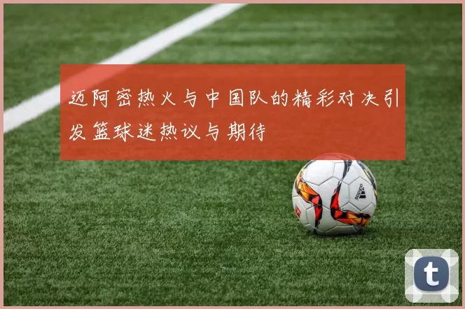 迈阿密热火与中国队的精彩对决引发篮球迷热议与期待