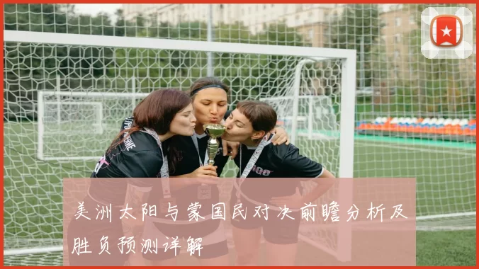 美洲太阳与蒙国民对决前瞻分析及胜负预测详解