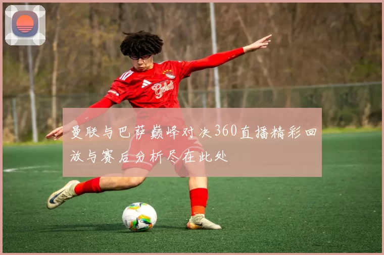 曼联与巴萨巅峰对决360直播精彩回放与赛后分析尽在此处