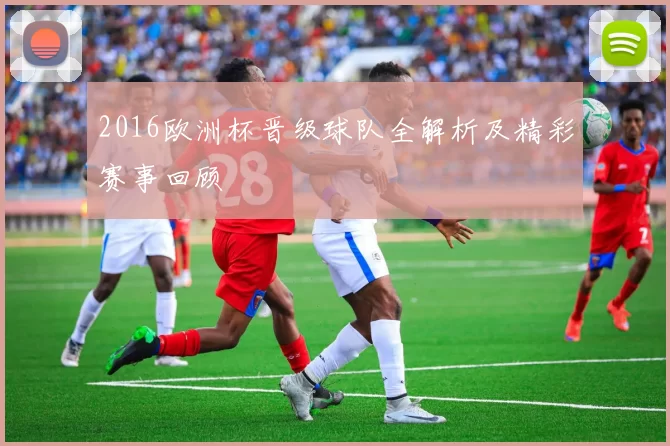 2016欧洲杯晋级球队全解析及精彩赛事回顾