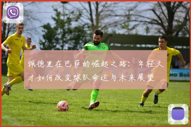 佩德里在巴萨的崛起之路：年轻天才如何改变球队命运与未来展望
